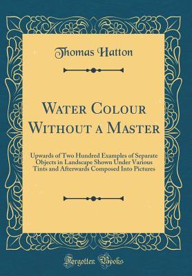 [c903e] !F.u.l.l.~ #D.o.w.n.l.o.a.d~ Water Colour Without a Master: Upwards of Two Hundred Examples of Separate Objects in Landscape Shown Under Various Tints and Afterwards Composed Into Pictures (Classic Reprint) - Thomas Hatton %ePub#