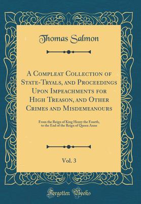 [4d13a] *Download% A Compleat Collection of State-Tryals, and Proceedings Upon Impeachments for High Treason, and Other Crimes and Misdemeanours, Vol. 3: From the Reign of King Henry the Fourth, to the End of the Reign of Queen Anne (Classic Reprint) - Thomas Salmon #PDF~