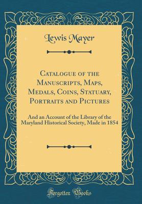 [9b2b2] @Read% Catalogue of the Manuscripts, Maps, Medals, Coins, Statuary, Portraits and Pictures: And an Account of the Library of the Maryland Historical Society, Made in 1854 (Classic Reprint) - Lewis Mayer ~PDF~