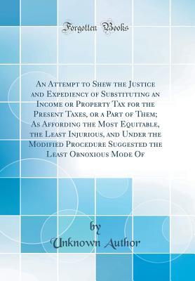 [9aaf2] #F.u.l.l.! #D.o.w.n.l.o.a.d^ An Attempt to Shew the Justice and Expediency of Substituting an Income or Property Tax for the Present Taxes, or a Part of Them; As Affording the Most Equitable, the Least Injurious, and Under the Modified Procedure Suggested the Least Obnoxious Mode of - Unknown %e.P.u.b@